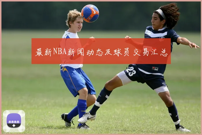 最新NBA新闻动态及球员交易汇总
