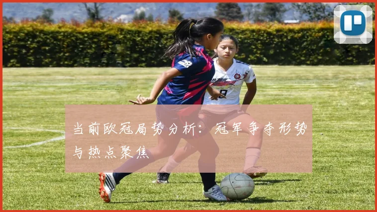 当前欧冠局势分析：冠军争夺形势与热点聚焦