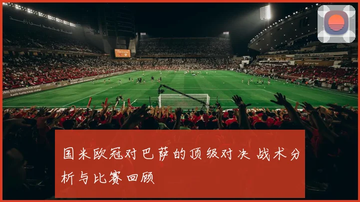 国米欧冠对巴萨的顶级对决 战术分析与比赛回顾